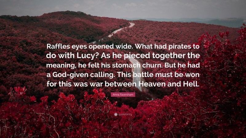 Anna Faversham Quote: “Raffles eyes opened wide. What had pirates to do with Lucy? As he pieced together the meaning, he felt his stomach churn. But he had a God-given calling. This battle must be won for this was war between Heaven and Hell.”