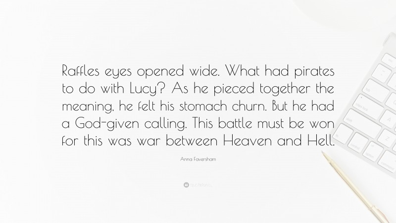 Anna Faversham Quote: “Raffles eyes opened wide. What had pirates to do with Lucy? As he pieced together the meaning, he felt his stomach churn. But he had a God-given calling. This battle must be won for this was war between Heaven and Hell.”