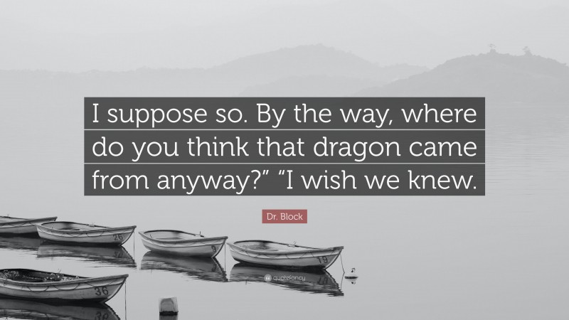 Dr. Block Quote: “I suppose so. By the way, where do you think that dragon came from anyway?” “I wish we knew.”