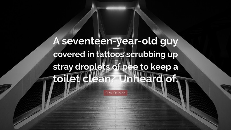 C.M. Stunich Quote: “A seventeen-year-old guy covered in tattoos scrubbing up stray droplets of pee to keep a toilet clean? Unheard of.”