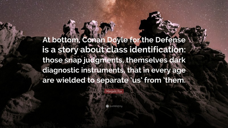 Margalit Fox Quote: “At bottom, Conan Doyle for the Defense is a story about class identification: those snap judgments, themselves dark diagnostic instruments, that in every age are wielded to separate ‘us’ from ’them.”