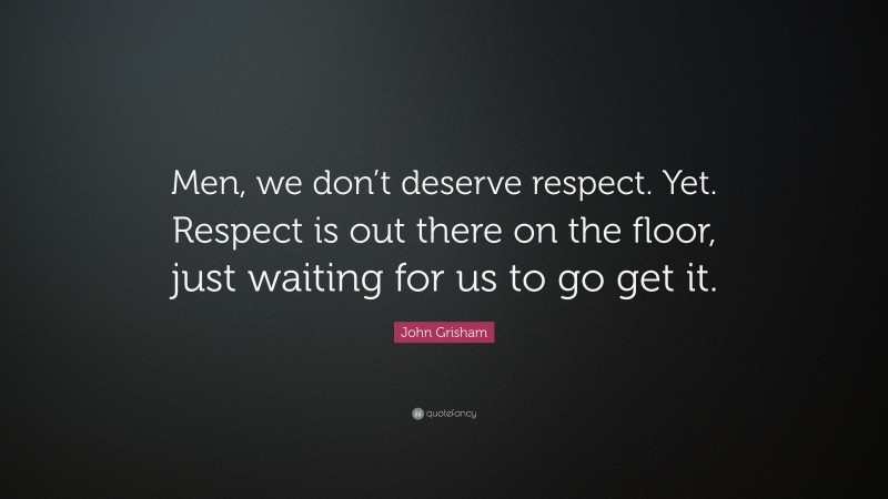 John Grisham Quote: “Men, we don’t deserve respect. Yet. Respect is out there on the floor, just waiting for us to go get it.”