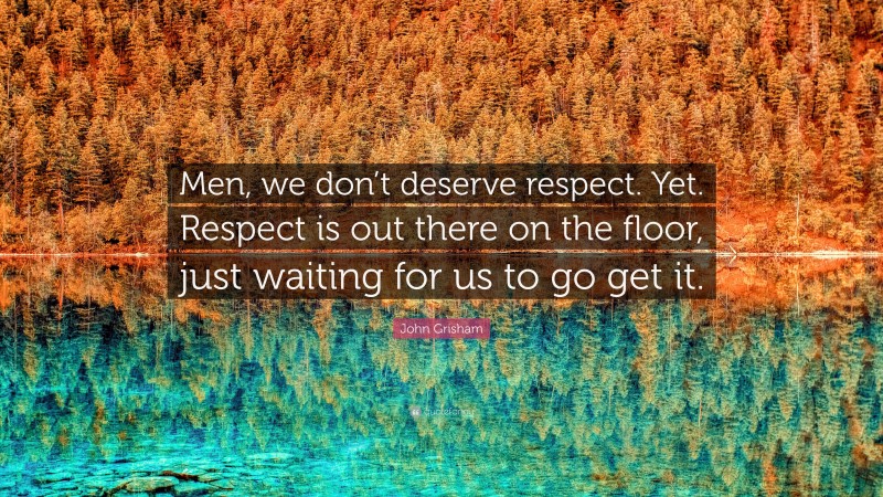 John Grisham Quote: “Men, we don’t deserve respect. Yet. Respect is out there on the floor, just waiting for us to go get it.”