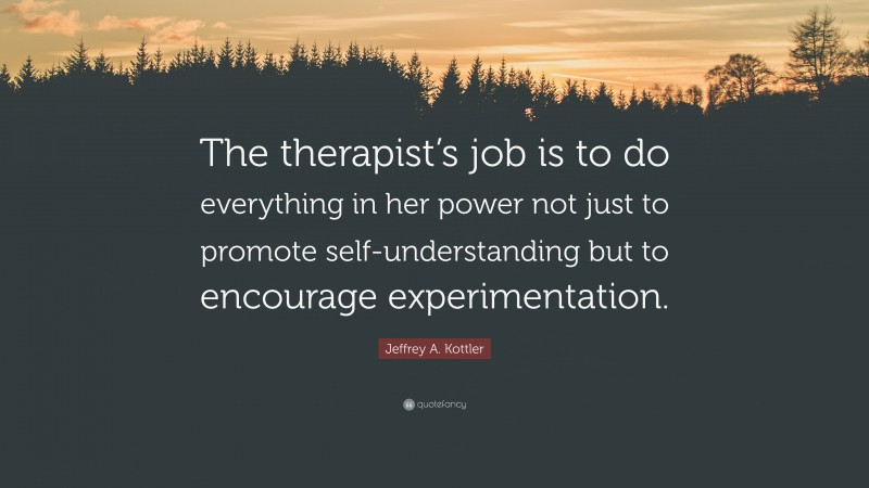 Jeffrey A. Kottler Quote: “The therapist’s job is to do everything in her power not just to promote self-understanding but to encourage experimentation.”