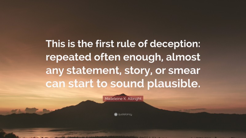 Madeleine K. Albright Quote: “This is the first rule of deception: repeated often enough, almost any statement, story, or smear can start to sound plausible.”