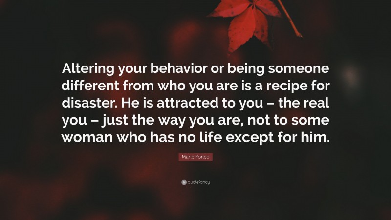 Marie Forleo Quote: “Altering your behavior or being someone different from who you are is a recipe for disaster. He is attracted to you – the real you – just the way you are, not to some woman who has no life except for him.”