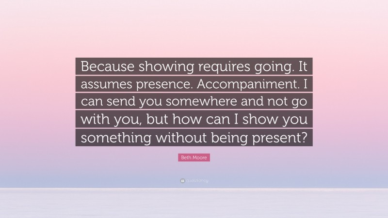 Beth Moore Quote: “Because showing requires going. It assumes presence. Accompaniment. I can send you somewhere and not go with you, but how can I show you something without being present?”