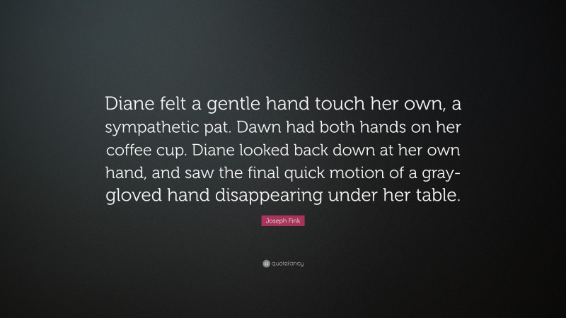 Joseph Fink Quote: “Diane felt a gentle hand touch her own, a sympathetic pat. Dawn had both hands on her coffee cup. Diane looked back down at her own hand, and saw the final quick motion of a gray-gloved hand disappearing under her table.”