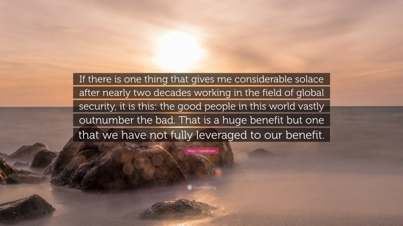 Marc Goodman Quote: “If there is one thing that gives me considerable solace after nearly two decades working in the field of global security, it is this: the good people in this world vastly outnumber the bad. That is a huge benefit but one that we have not fully leveraged to our benefit.”