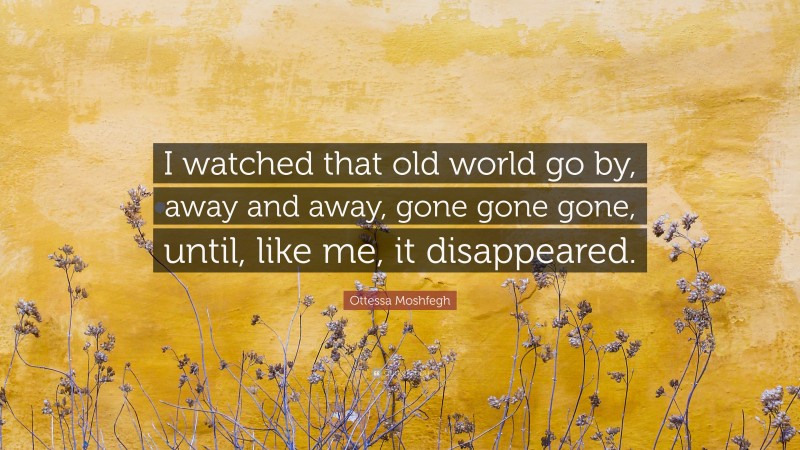 Ottessa Moshfegh Quote: “I watched that old world go by, away and away, gone gone gone, until, like me, it disappeared.”