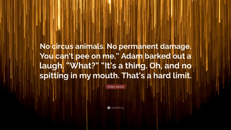 Onley James Quote: “No circus animals. No permanent damage. You can’t pee on me.” Adam barked out a laugh. “What?” “It’s a thing. Oh, and no spitting in my mouth. That’s a hard limit.”