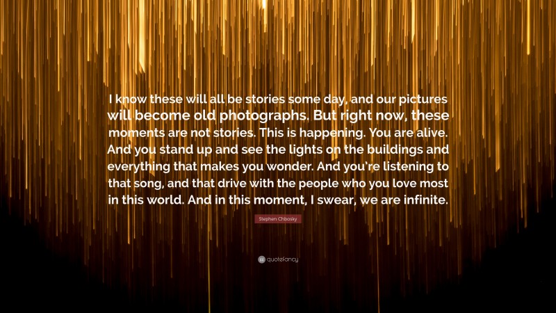 Stephen Chbosky Quote: “I know these will all be stories some day, and our pictures will become old photographs. But right now, these moments are not stories. This is happening. You are alive. And you stand up and see the lights on the buildings and everything that makes you wonder. And you’re listening to that song, and that drive with the people who you love most in this world. And in this moment, I swear, we are infinite.”