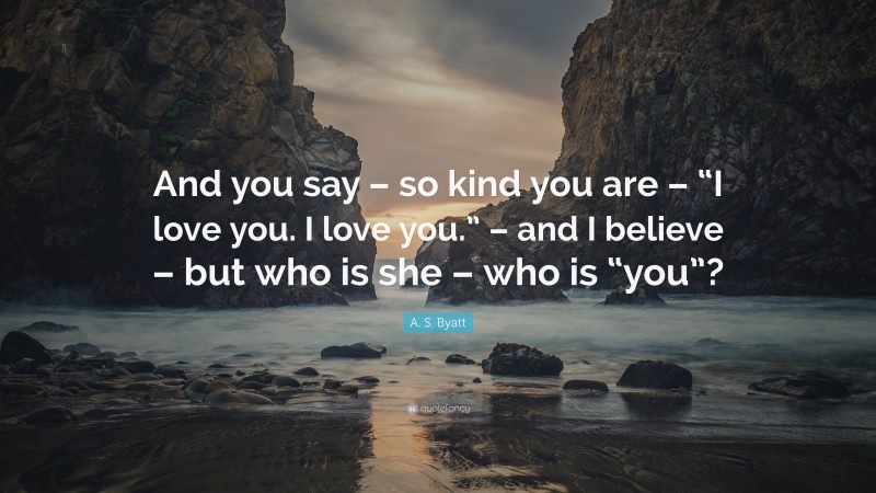 A. S. Byatt Quote: “And you say – so kind you are – “I love you. I love you.” – and I believe – but who is she – who is “you”?”