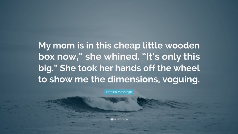 Ottessa Moshfegh Quote: “My mom is in this cheap little wooden box now,” she whined. “It’s only this big.” She took her hands off the wheel to show me the dimensions, voguing.”