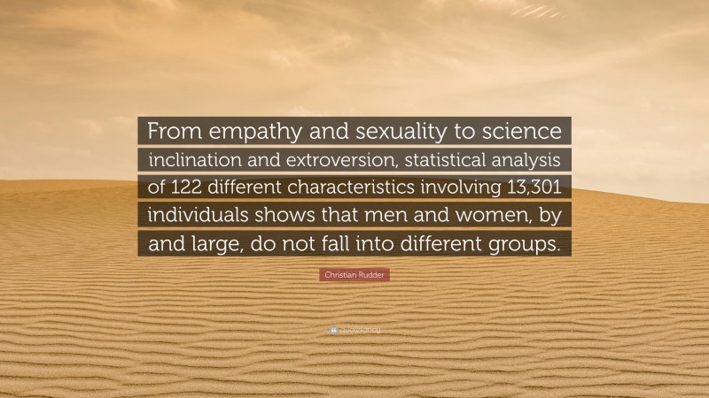 Christian Rudder Quote: “From empathy and sexuality to science inclination and extroversion, statistical analysis of 122 different characteristics involving 13,301 individuals shows that men and women, by and large, do not fall into different groups.”