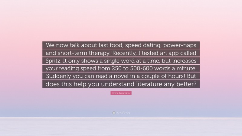 Svend Brinkmann Quote: “We now talk about fast food, speed dating, power-naps and short-term therapy. Recently, I tested an app called Spritz. It only shows a single word at a time, but increases your reading speed from 250 to 500-600 words a minute. Suddenly you can read a novel in a couple of hours! But does this help you understand literature any better?”