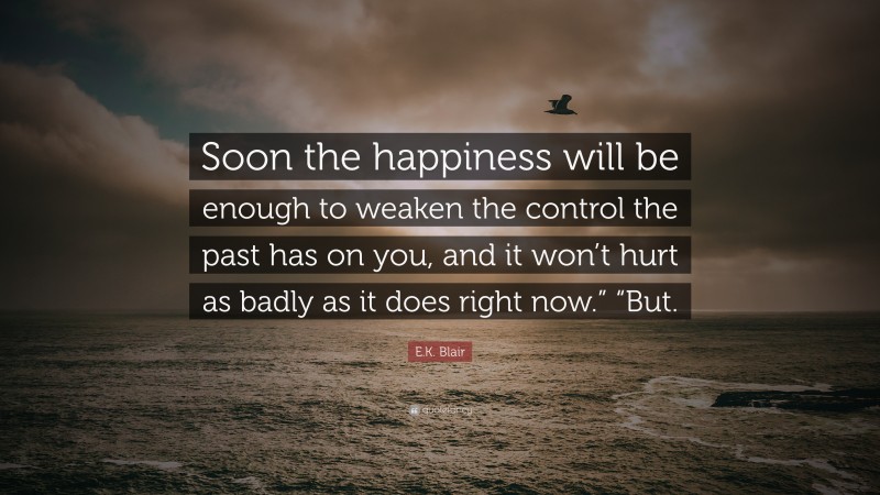 E.K. Blair Quote: “Soon the happiness will be enough to weaken the control the past has on you, and it won’t hurt as badly as it does right now.” “But.”