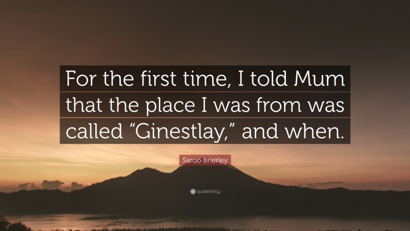 Saroo Brierley Quote: “For the first time, I told Mum that the place I was from was called “Ginestlay,” and when.”