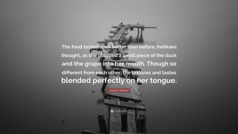 Angelina Kalahari Quote: “The food tasted even better than before, Inetkaes thought, as she plopped a small piece of the duck and the grape into her mouth. Though so different from each other, the textures and tastes blended perfectly on her tongue.”