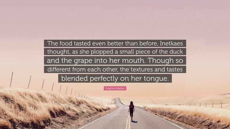 Angelina Kalahari Quote: “The food tasted even better than before, Inetkaes thought, as she plopped a small piece of the duck and the grape into her mouth. Though so different from each other, the textures and tastes blended perfectly on her tongue.”