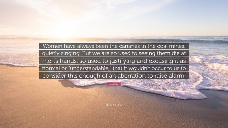 Laura Bates Quote: “Women have always been the canaries in the coal mines, quietly singing. But we are so used to seeing them die at men’s hands, so used to justifying and excusing it as normal or “understandable,” that it wouldn’t occur to us to consider this enough of an aberration to raise alarm.”