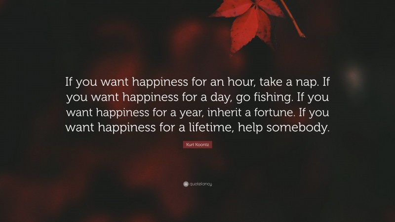 Kurt Koontz Quote: “If you want happiness for an hour, take a nap. If you want happiness for a day, go fishing. If you want happiness for a year, inherit a fortune. If you want happiness for a lifetime, help somebody.”