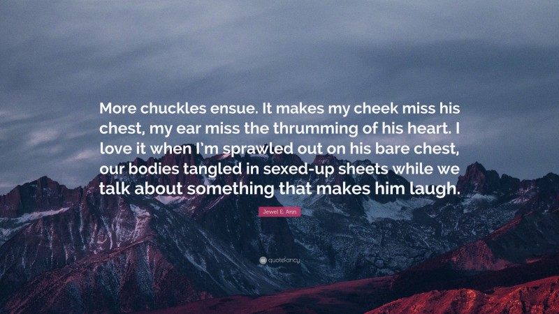 Jewel E. Ann Quote: “More chuckles ensue. It makes my cheek miss his chest, my ear miss the thrumming of his heart. I love it when I’m sprawled out on his bare chest, our bodies tangled in sexed-up sheets while we talk about something that makes him laugh.”