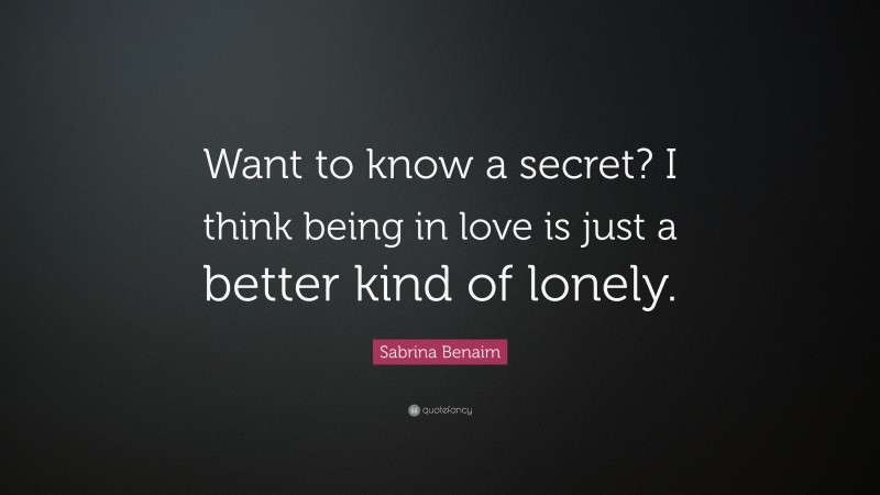 Sabrina Benaim Quote: “Want to know a secret? I think being in love is just a better kind of lonely.”