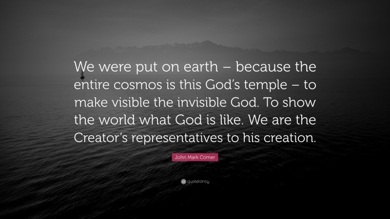 John Mark Comer Quote: “We were put on earth – because the entire cosmos is this God’s temple – to make visible the invisible God. To show the world what God is like. We are the Creator’s representatives to his creation.”