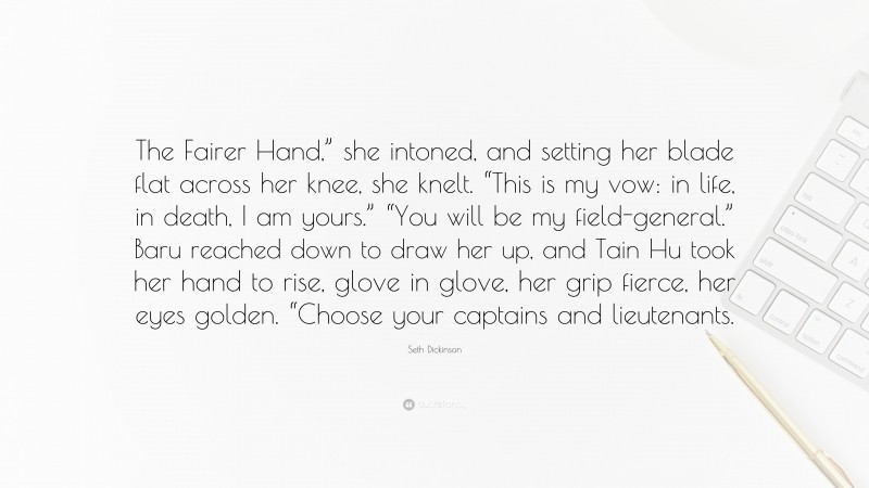 Seth Dickinson Quote: “The Fairer Hand,” she intoned, and setting her blade flat across her knee, she knelt. “This is my vow: in life, in death, I am yours.” “You will be my field-general.” Baru reached down to draw her up, and Tain Hu took her hand to rise, glove in glove, her grip fierce, her eyes golden. “Choose your captains and lieutenants.”