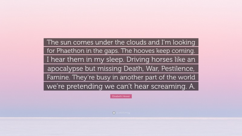 Elisabeth Hewer Quote: “The sun comes under the clouds and I’m looking for Phaethon in the gaps. The hooves keep coming. I hear them in my sleep. Driving horses like an apocalypse but missing Death, War, Pestilence, Famine. They’re busy in another part of the world we’re pretending we can’t hear screaming. A.”