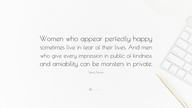 Sherry Thomas Quote: “Women who appear perfectly happy sometimes live in fear of their lives. And men who give every impression in public of kindness and amiability can be monsters in private.”