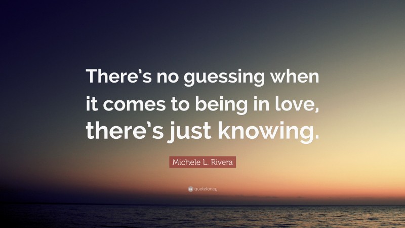 Michele L. Rivera Quote: “There’s no guessing when it comes to being in love, there’s just knowing.”