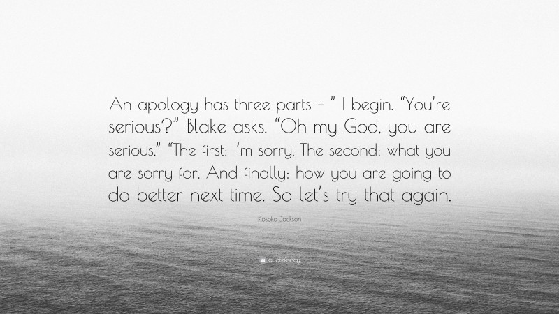 Kosoko Jackson Quote: “An apology has three parts – ” I begin. “You’re serious?” Blake asks. “Oh my God, you are serious.” “The first: I’m sorry. The second: what you are sorry for. And finally: how you are going to do better next time. So let’s try that again.”