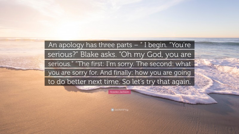 Kosoko Jackson Quote: “An apology has three parts – ” I begin. “You’re serious?” Blake asks. “Oh my God, you are serious.” “The first: I’m sorry. The second: what you are sorry for. And finally: how you are going to do better next time. So let’s try that again.”