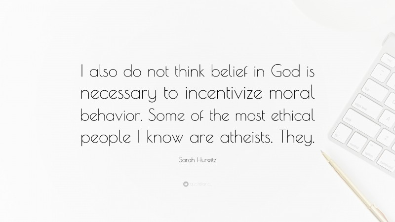 Sarah Hurwitz Quote: “I also do not think belief in God is necessary to incentivize moral behavior. Some of the most ethical people I know are atheists. They.”