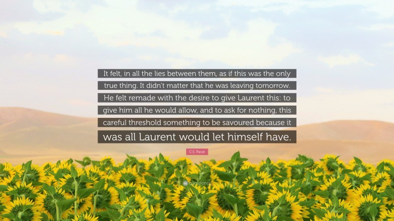 C.S. Pacat Quote: “It felt, in all the lies between them, as if this was the only true thing. It didn’t matter that he was leaving tomorrow. He felt remade with the desire to give Laurent this: to give him all he would allow, and to ask for nothing, this careful threshold something to be savoured because it was all Laurent would let himself have.”