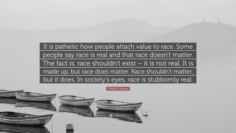 Charlena E. Jackson Quote: “It is pathetic how people attach value to race. Some people say race is real and that race doesn’t matter. The fact is, race shouldn’t exist – it is not real. It is made up, but race does matter. Race shouldn’t matter, but it does. In society’s eyes, race is stubbornly real.”