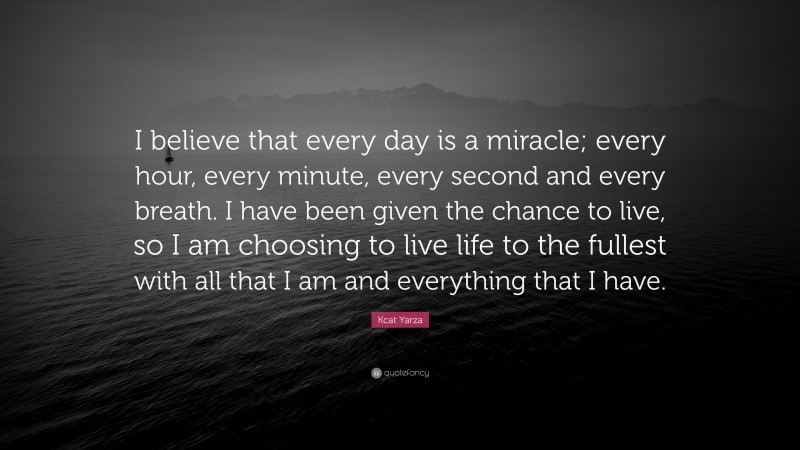 Kcat Yarza Quote: “I believe that every day is a miracle; every hour, every minute, every second and every breath. I have been given the chance to live, so I am choosing to live life to the fullest with all that I am and everything that I have.”