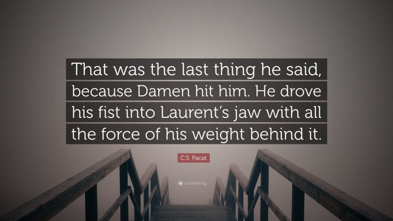 C.S. Pacat Quote: “That was the last thing he said, because Damen hit him. He drove his fist into Laurent’s jaw with all the force of his weight behind it.”