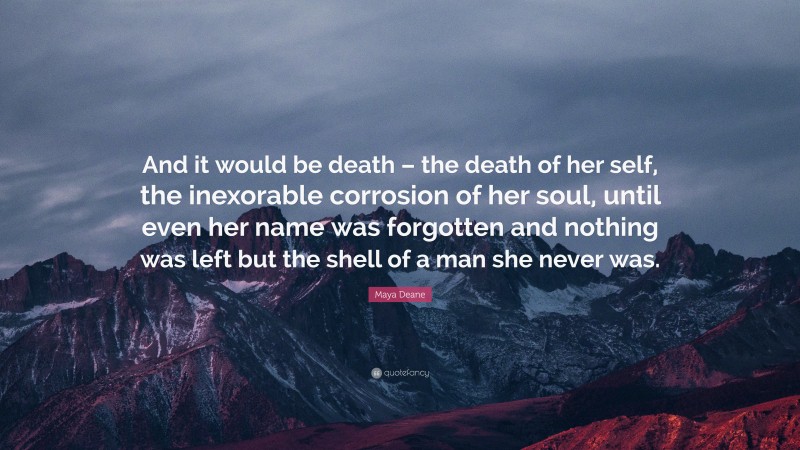 Maya Deane Quote: “And it would be death – the death of her self, the inexorable corrosion of her soul, until even her name was forgotten and nothing was left but the shell of a man she never was.”
