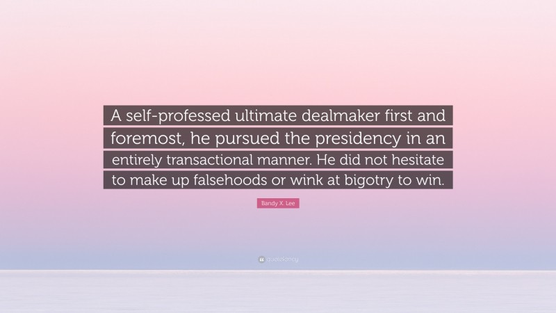 Bandy X. Lee Quote: “A self-professed ultimate dealmaker first and foremost, he pursued the presidency in an entirely transactional manner. He did not hesitate to make up falsehoods or wink at bigotry to win.”