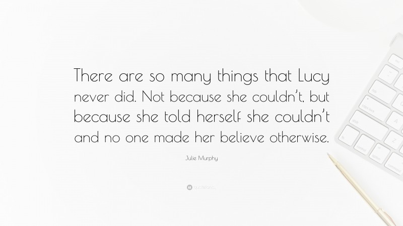 Julie Murphy Quote: “There are so many things that Lucy never did. Not because she couldn’t, but because she told herself she couldn’t and no one made her believe otherwise.”