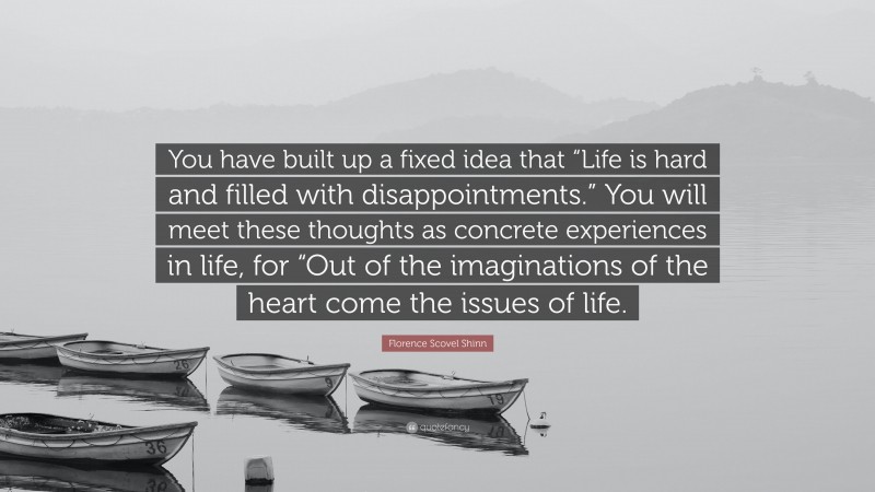 Florence Scovel Shinn Quote: “You have built up a fixed idea that “Life is hard and filled with disappointments.” You will meet these thoughts as concrete experiences in life, for “Out of the imaginations of the heart come the issues of life.”