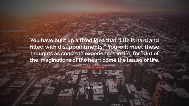 Florence Scovel Shinn Quote: “You have built up a fixed idea that “Life is hard and filled with disappointments.” You will meet these thoughts as concrete experiences in life, for “Out of the imaginations of the heart come the issues of life.”