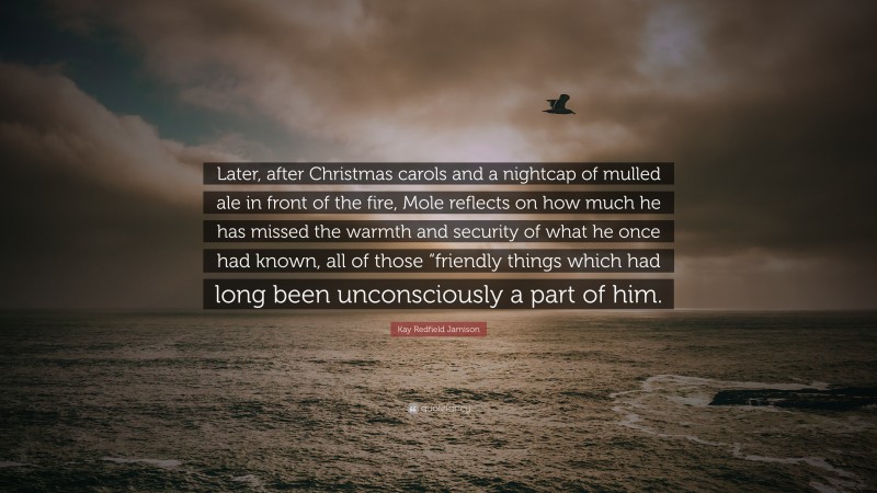 Kay Redfield Jamison Quote: “Later, after Christmas carols and a nightcap of mulled ale in front of the fire, Mole reflects on how much he has missed the warmth and security of what he once had known, all of those “friendly things which had long been unconsciously a part of him.”