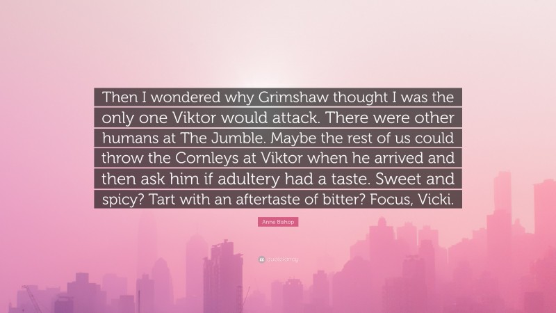 Anne Bishop Quote: “Then I wondered why Grimshaw thought I was the only one Viktor would attack. There were other humans at The Jumble. Maybe the rest of us could throw the Cornleys at Viktor when he arrived and then ask him if adultery had a taste. Sweet and spicy? Tart with an aftertaste of bitter? Focus, Vicki.”