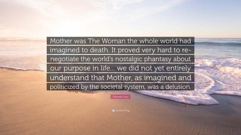 Deborah Levy Quote: “Mother was The Woman the whole world had imagined to death. It proved very hard to re-negotiate the world’s nostalgic phantasy about our purpose in life... we did not yet entirely understand that Mother, as imagined and politicized by the societal system, was a delusion.”