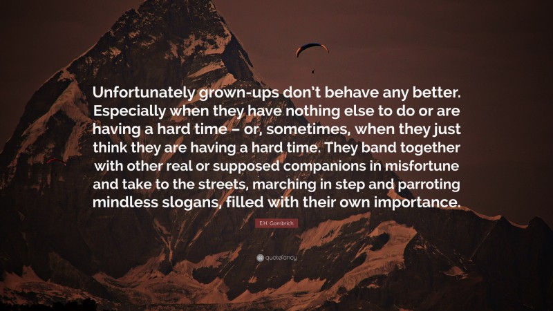 E.H. Gombrich Quote: “Unfortunately grown-ups don’t behave any better. Especially when they have nothing else to do or are having a hard time – or, sometimes, when they just think they are having a hard time. They band together with other real or supposed companions in misfortune and take to the streets, marching in step and parroting mindless slogans, filled with their own importance.”