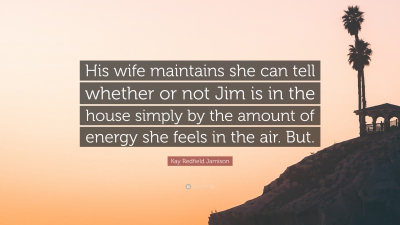 Kay Redfield Jamison Quote: “His wife maintains she can tell whether or not Jim is in the house simply by the amount of energy she feels in the air. But.”